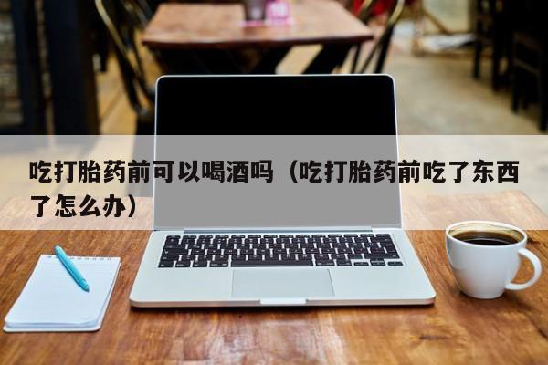 打胎药药店购买注意事项吃打胎药前可以喝酒吗（吃打胎药前吃了东西了怎么办）